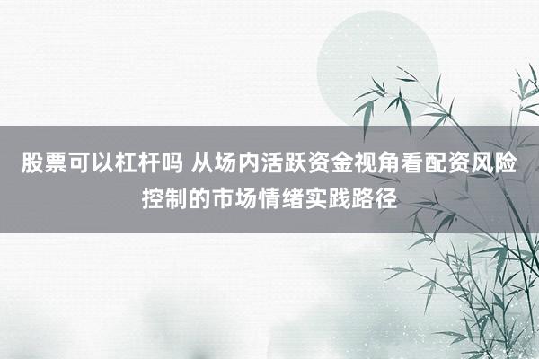 股票可以杠杆吗 从场内活跃资金视角看配资风险控制的市场情绪实践路径