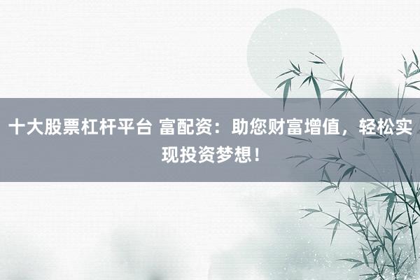 十大股票杠杆平台 富配资：助您财富增值，轻松实现投资梦想！