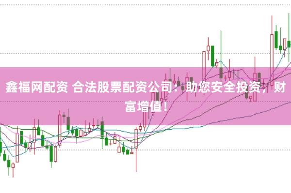 鑫福网配资 合法股票配资公司：助您安全投资，财富增值！