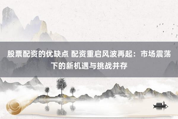 股票配资的优缺点 配资重启风波再起：市场震荡下的新机遇与挑战并存
