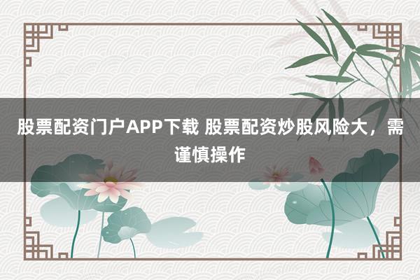 股票配资门户APP下载 股票配资炒股风险大，需谨慎操作