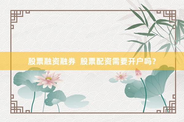 股票融资融券  股票配资需要开户吗？