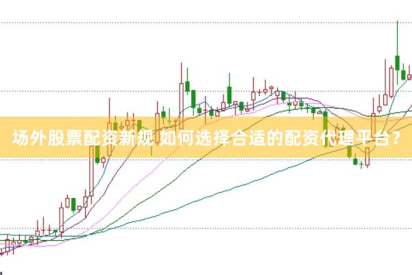 场外股票配资新规 如何选择合适的配资代理平台?