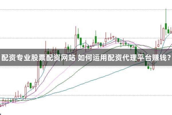 配资专业股票配资网站 如何运用配资代理平台赚钱？
