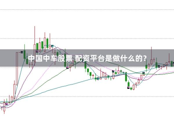 中国中车股票 配资平台是做什么的？