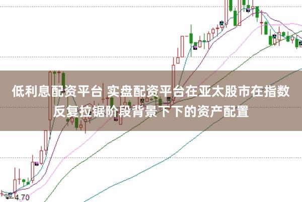 低利息配资平台 实盘配资平台在亚太股市在指数反复拉锯阶段背景下下的资产配置
