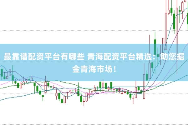 最靠谱配资平台有哪些 青海配资平台精选：助您掘金青海市场！